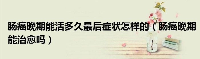 腸癌晚期能活多久最后癥狀怎樣的（腸癌晚期能治愈嗎）