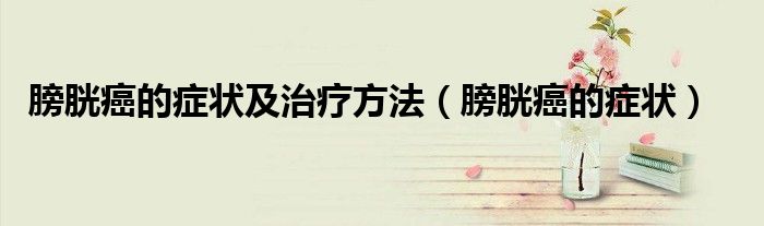 膀胱癌的癥狀及治療方法（膀胱癌的癥狀）