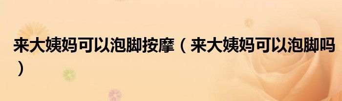 來大姨媽可以泡腳按摩（來大姨媽可以泡腳嗎）