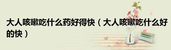 大人咳嗽吃什么藥好得快(大人咳嗽吃什么好的快)