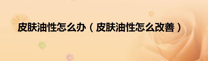 皮膚油性怎么辦（皮膚油性怎么改善）
