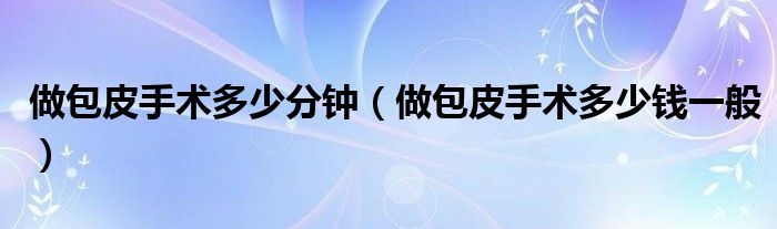 做包皮手術(shù)多少分鐘（做包皮手術(shù)多少錢(qián)一般）