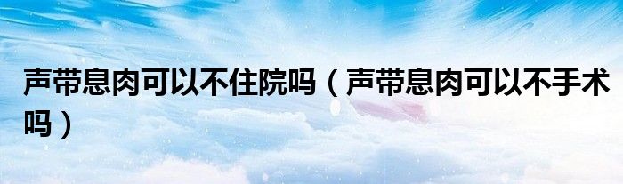 聲帶息肉可以不住院嗎（聲帶息肉可以不手術(shù)嗎）