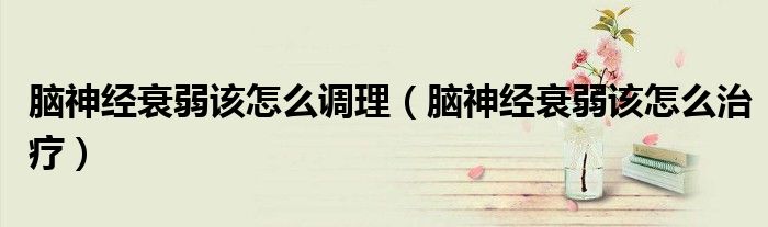 腦神經衰弱該怎么調理（腦神經衰弱該怎么治療）