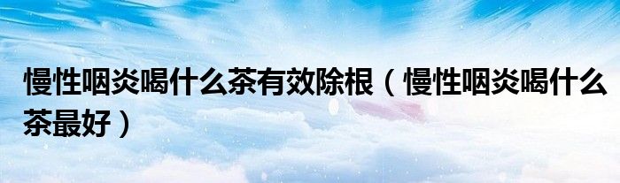 慢性咽炎喝什么茶有效除根（慢性咽炎喝什么茶最好）