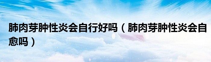 肺肉芽腫性炎會自行好嗎（肺肉芽腫性炎會自愈嗎）