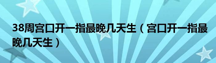 38周宮口開一指最晚幾天生（宮口開一指最晚幾天生）