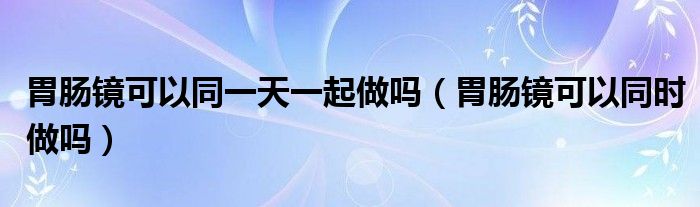 胃腸鏡可以同一天一起做嗎（胃腸鏡可以同時(shí)做嗎）