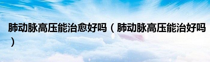 肺動脈高壓能治愈好嗎（肺動脈高壓能治好嗎）