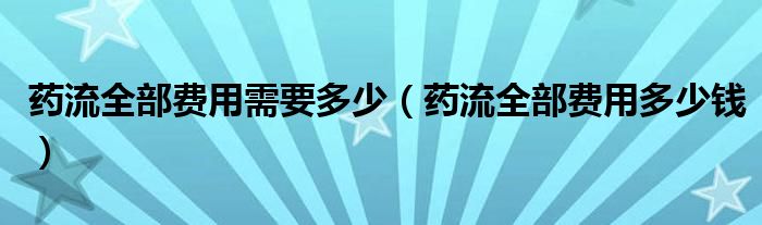 藥流全部費(fèi)用需要多少（藥流全部費(fèi)用多少錢）