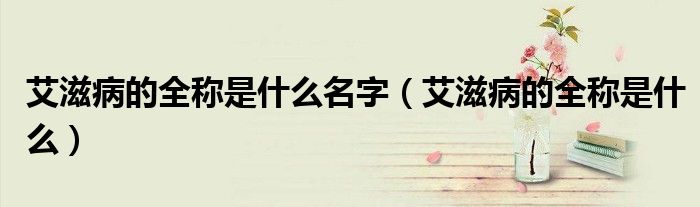 艾滋病的全稱是什么名字（艾滋病的全稱是什么）