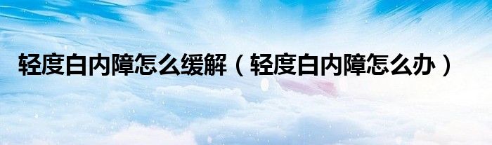 輕度白內(nèi)障怎么緩解（輕度白內(nèi)障怎么辦）