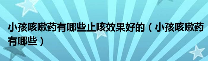 小孩咳嗽藥有哪些止咳效果好的(小孩咳嗽藥有哪些)