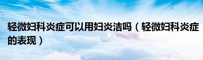 輕微婦科炎癥可以用婦炎潔嗎（輕微婦科炎癥的表現(xiàn)）
