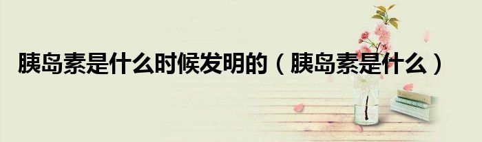 胰島素是什么時(shí)候發(fā)明的（胰島素是什么）