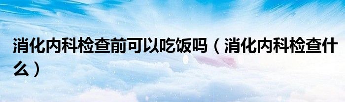 消化內(nèi)科檢查前可以吃飯嗎（消化內(nèi)科檢查什么）