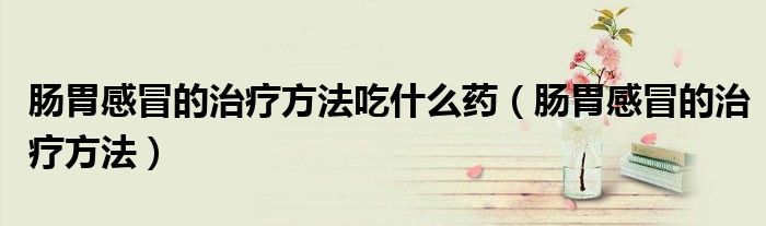 腸胃感冒的治療方法吃什么藥(腸胃感冒的治療方法)