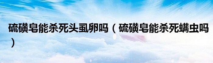 硫磺皂能殺死頭虱卵嗎（硫磺皂能殺死螨蟲嗎）