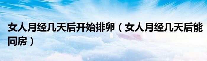 女人月經(jīng)幾天后開始排卵（女人月經(jīng)幾天后能同房）