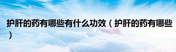 護肝的藥有哪些有什么功效（護肝的藥有哪些）