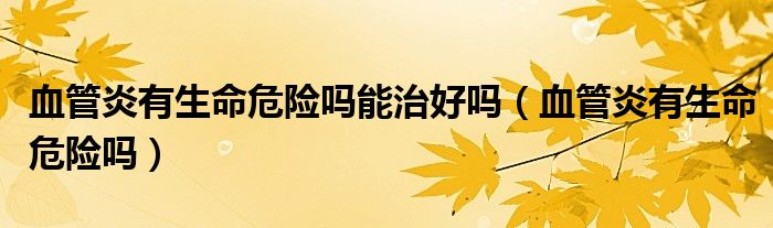 血管炎有生命危險(xiǎn)嗎能治好嗎（血管炎有生命危險(xiǎn)嗎）
