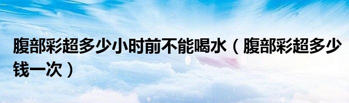 腹部彩超多少小時前不能喝水（腹部彩超多少錢一次）