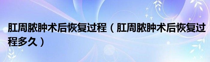 肛周膿腫術(shù)后恢復(fù)過程（肛周膿腫術(shù)后恢復(fù)過程多久）