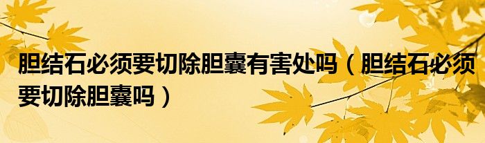 膽結(jié)石必須要切除膽囊有害處嗎（膽結(jié)石必須要切除膽囊嗎）