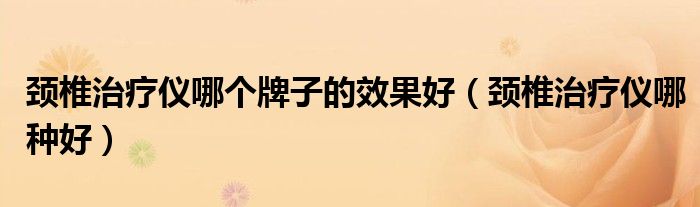 頸椎治療儀哪個(gè)牌子的效果好（頸椎治療儀哪種好）