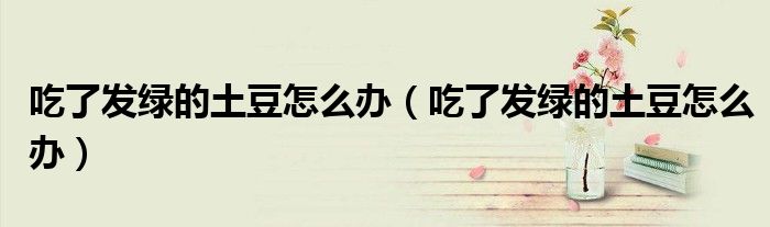 吃了發(fā)綠的土豆怎么辦（吃了發(fā)綠的土豆怎么辦）