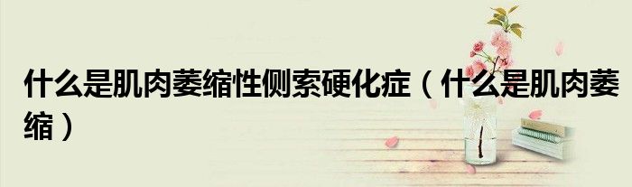 什么是肌肉萎縮性側(cè)索硬化癥(什么是肌肉萎縮)