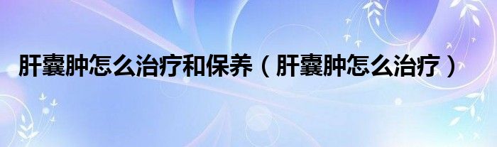 肝囊腫怎么治療和保養(yǎng)（肝囊腫怎么治療）