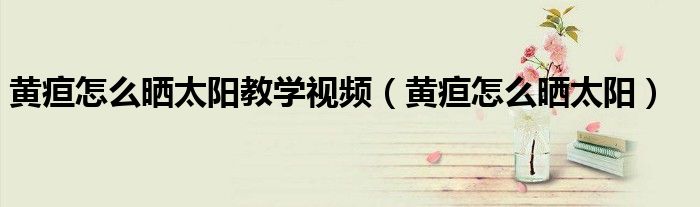 黃疸怎么曬太陽教學(xué)視頻（黃疸怎么曬太陽）