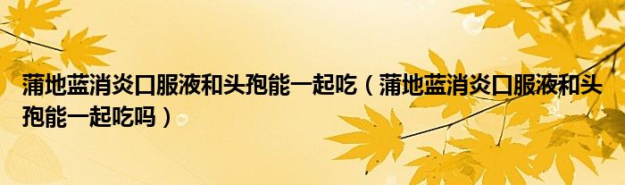 蒲地藍消炎口服液和頭孢能一起吃（蒲地藍消炎口服液和頭孢能一起吃嗎）