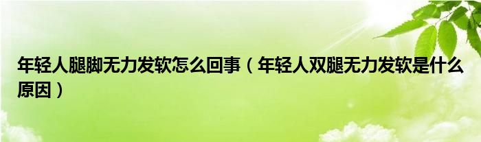 年輕人腿腳無力發(fā)軟怎么回事(年輕人雙腿無力發(fā)軟是什么原因)