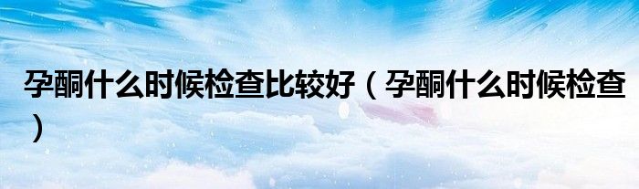 孕酮什么時(shí)候檢查比較好（孕酮什么時(shí)候檢查）