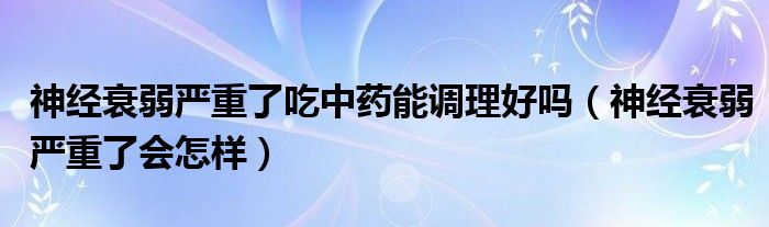 神經(jīng)衰弱嚴(yán)重了吃中藥能調(diào)理好嗎（神經(jīng)衰弱嚴(yán)重了會怎樣）