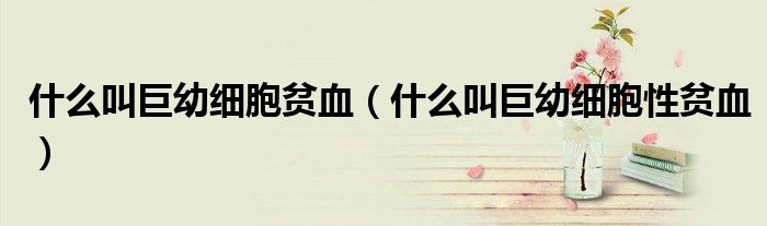 什么叫巨幼細(xì)胞貧血（什么叫巨幼細(xì)胞性貧血）