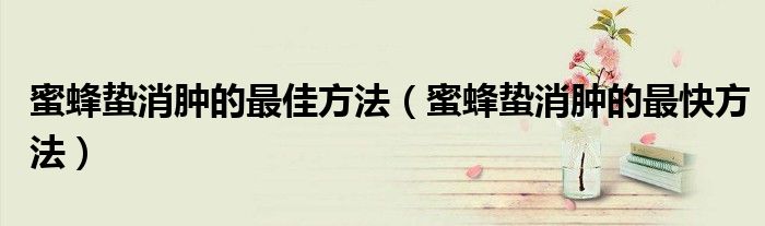 蜜蜂蟄消腫的最佳方法（蜜蜂蟄消腫的最快方法）