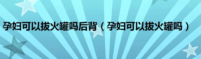 孕婦可以拔火罐嗎后背（孕婦可以拔火罐嗎）