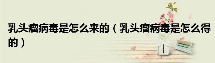 乳頭瘤病毒是怎么來的（乳頭瘤病毒是怎么得的）