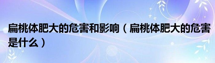 扁桃體肥大的危害和影響（扁桃體肥大的危害是什么）