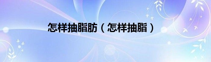 怎樣抽脂肪（怎樣抽脂）