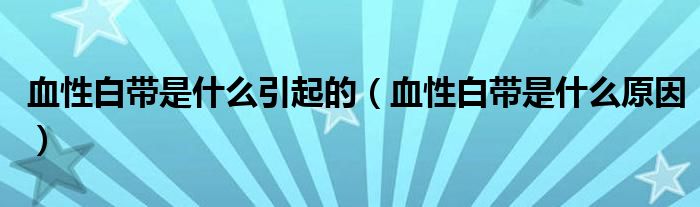 血性白帶是什么引起的（血性白帶是什么原因）