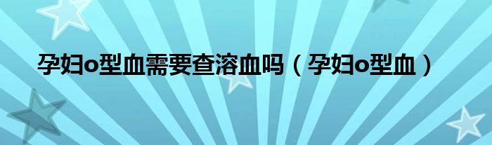 孕婦o型血需要查溶血嗎（孕婦o型血）