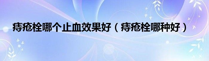 痔瘡栓哪個止血效果好（痔瘡栓哪種好）