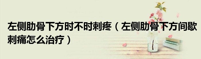 左側(cè)肋骨下方時不時刺疼（左側(cè)肋骨下方間歇刺痛怎么治療）