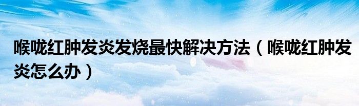 喉嚨紅腫發(fā)炎發(fā)燒最快解決方法（喉嚨紅腫發(fā)炎怎么辦）