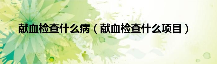 獻(xiàn)血檢查什么?。ǐI(xiàn)血檢查什么項(xiàng)目）