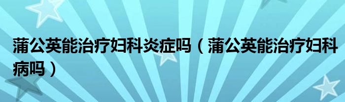 蒲公英能治療婦科炎癥嗎（蒲公英能治療婦科病嗎）